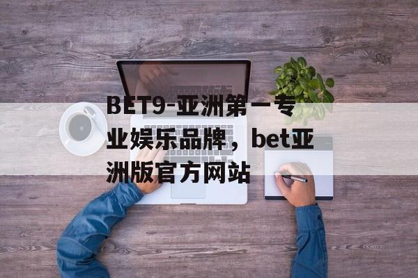 BET9-亚洲第一专业娱乐品牌，bet亚洲版官方网站