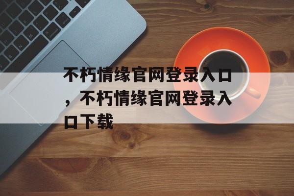 不朽情缘官网登录入口，不朽情缘官网登录入口下载