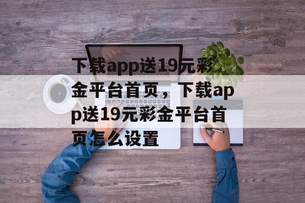 下载app送19元彩金平台首页，下载app送19元彩金平台首页怎么设置