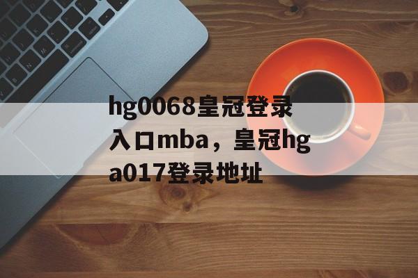 hg0068皇冠登录入口mba，皇冠hga017登录地址